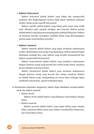 78 Buku Guru Kelas VII SMP/MTs
•	 Bakteri Heterotrof
Bakteri heterotrof adalah bakteri yang hidup dan memperoleh
makanan dari lingkungannya karena tidak dapat membuat makanan
sendiri, hidup secara saprofit dan parasit.
Bakteri saprofit adalah bakteri yang hidup pada jasad yang sudah
mati. Misalnya pada sampah, bangkai, atau kotoran. Bakteri parasit
adalah bakteri yang hidup menumpang pada makhluk hidup lain. Bakteri
ini biasanya bersifat merugikan makhluk hidup yang ditumpanginya
karena dapat menimbulkan penyakit.
•	 Bakteri Autotrof
Bakteri autotrof adalah bakteri yang dapat membuat makanannya
sendiri. Berdasarkan asal energi yang digunakan, bakteri autotrof dapat
dibedakan menjadi dua, yaitu bakteri yang bersifat kemoautotrof dan
bakteri yang bersifat fotoautotrof.
Bakteri kemoautotrof adalah bakteri yang membuat makanannya
dengan bantuan energi yang berasal dari reaksi-reaksi kimia, misalnya
proses oksidasi senyawa tertentu.
Bakteri fotoautotrof adalah bakteri yang membuat makanannya
dengan bantuan energi yang berasal dari cahaya matahari. Bakteri
ini adalah bakteri yang mengandung zat warna hijau sehingga dapat
melakukan fotosintesis, seperti tumbuhan hijau.
b) Berdasarkan kebutuhan oksigennya, bakteri dapat dibedakan menjadi bakteri
aerob dan bakteri anaerob:
•	 Bakteri Aerob
Bakteri aerob adalah bakteri yang hidupnya memerlukan oksigen
bebas.
•	 Bakteri Anaerob
Bakteri anaerob adalah bakteri yang dapat hidup tanpa oksigen
bebas, misalnya bakteri asam susu, bakteri Lactobaclilus bulgaricus,
dan Clostridium tetani.
 