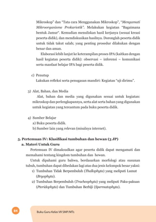 84 Buku Guru Kelas VII SMP/MTs
Mikroskop” dan “Tata cara Menggunakan Mikroskop”, “Mengamati
Mikroorganisme Prokariotik”. Melakukan kegiatan “Bagaimana
bentuk Jamur“. Kemudian menuliskan hasil kerjanya (sesuai kreasi
peserta didik), dan mendiskusikan hasilnya. Doronglah peserta didik
untuk tidak takut salah; yang penting prosedur dilakukan dengan
benar dan aman.
Elaborasi lebih lanjut ke keterampilan proses IPA (kaitkan dengan
hasil kegiatan peserta didik): observasi – inferensi – komunikasi
serta manfaat belajar IPA bagi peserta didik.
c) Penutup
Lakukan refleksi serta penugasan mandiri: Kegiatan “uji dirimu”.
3) Alat, Bahan, dan Media
Alat, bahan dan media yang digunakan sesuai untuk kegiatan:
mikroskop dan perlengkapannya, serta alat serta bahan yang digunakan
untuk kegiatan yang tercantum pada buku peserta didik.
4) Sumber Belajar
a) Buku peserta didik.
b) Sumber lain yang relevan (misalnya internet). 	
5. Pertemuan IV: Klasifikasi tumbuhan dan hewan (3 JP)
a. Materi Untuk Guru
Pertemuan IV dimaksudkan agar peserta didik dapat mengamati dan
memahami tentang kingdom tumbuhan dan hewan.
Untuk dipahami guru bahwa, berdasarkan morfologi atau susunan
tubuh, tumbuhan dapat dibedakan lagi atas dua jenis kelompok besar yakni:
1)	 Tumbuhan Tidak Berpembuluh (Thallophyta) yang meliputi Lumut
(Bryophyta).
2)	 Tumbuhan Berpembuluh (Tracheophyta) yang meliputi Paku-pakuan
(Pteridophyta) dan Tumbuhan Berbiji (Spermatophyta).
 