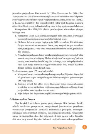 5Ilmu Pengetahuan Alam
penyajian pengetahuan. Kompetensi Inti (KI) 1, Kompetensi Inti (KI) 2, dan
Kompetensi Inti (KI) 4 harus dikembangkan dan ditumbuhkan melalui proses
pembelajaran setiap materi pokok yang tercantum dalam Kompetensi Inti (KI)
3. Kompetensi Inti (KI) 1 dan Kompetensi Inti (KI) 2 tidak diajarkan langsung
(direct teaching), tetapi indirect teaching pada setiap kegiatan pembelajaran.
Keterpaduan IPA SMP/MTs dalam pembelajaran diwujudkan dengan
berbagai cara:
1.	 Kompetensi Dasar (KD) IPA telah mengarah pada pemaduan. Guru dapat
mengimplementasikan pemaduan lebih lanjut di kelas.
2.	 Di dalam Buku pegangan bagi peserta didik, pemaduan IPA dilakukan
dengan merumuskan tema-tema besar yang menjadi tempat pemaduan
topik/subtopik IPA. Tema-tema tersebut adalah: materi, sistem, perubahan,
dan interaksi.
3.	 Pemaduanantarkonsepdalamtemabesardilakukansecaraconnected,yakni
suatukonsepatauprinsipyangdibahasselanjutnya“menggandeng”prinsip,
konsep, atau contoh dalam bidang lain. Misalnya, saat mempelajari suhu,
suhu tidak hanya berkaitan dengan benda-benda fisik, namun dikaitkan
dengan perilaku hewan terkait suhu.
Terakhir, seorang guru IPA yang baik adalah:
1.	 Menguasaibahan,terutamakonsep-konsepyangakandiajarkan. Dalamhal
ini guru harus dapat mengembangkan diri dan mengikuti perkembangan
IPA yang terjadi.
2.	 Bersikap kreatif dan aktif. Guru diharapkan selalu mengembangkan
kreativitas secara aktif dalam pelaksanaan pembelajaran, sehingga situasi
belajar tidak membosankan dan monoton.
3.	 Rajin belajar dan dapat membangkitkan semangat belajar peserta didik.
C. Keterampilan Proses
Tiga langkah kunci dalam proses pengembangan IPA (metode ilmiah)
adalah melakukan pengamatan, menginferensi (merumuskan penjelasan
berdasarkan pengamatan, termasuk menemukan pola-pola, hubungan-
hubungan, serta membuat prediksi), dan mengomunikasikan. Pengamatan
untuk mengumpulkan data dan informasi, dengan panca indra dan/atau
alat ukur yang sesuai. Kegiatan inferensi meliputi merumuskan penjelasan
 