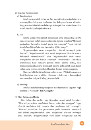 93Ilmu Pengetahuan Alam
2) Kegiatan Pembelajaran
a) Pendahuluan
Untuk memperoleh perhatian dan memotivasi peserta didik guru
menampilkan kekayaan tumbuhan dan kekayaan hewan didunia.
Bagi peserta didik di dalam beberapa kelompok dan mintalah mereka
untuk melakukan kerja ilmiah IPA.
b) Inti
Peserta didik berkelompok melakukan kerja ilmiah IPA seperti
yang tercantum pada buku peserta didik, berupa kegiatan; “Mencari
perbedaan tumbuhan lumut, paku dan mangga“, “Apa ciri-ciri
tumbuhan biji terbuka dan tumbuhan biji tertutup?”
“Bagaimanakah cara mengetahui ciri-ciri berbagai jenis
hewan?”, “Bagaimanakah cara untuk mengetahui ciri-ciri hewan
kelompok Avertebarata?”, dan “Bagaimanakah cara untuk
mengetahui ciri-ciri hewan kelompok Vertebarata?” Kemudian
menuliskan hasil kerjanya (sesuai kreasi peserta didik), dan
mendiskusikan hasilnya. Doronglah peserta didik untuk tidak takut
salah; yang penting prosedur dilakukan dengan benar dan aman.
Elaborasi lebih lanjut ke keterampilan proses IPA (kaitkan dengan
hasil kegiatan peserta didik): observasi – inferensi – komunikasi
serta manfaat belajar IPA bagi peserta didik.
c) Penutup
Lakukan refleksi serta penugasan mandiri melalui kegiatan “uji
dirimu”, “telusur” dan “Jelajah.”
	
3) Alat, Bahan, dan Media
Alat, bahan dan media yang digunakan sesuai untuk kegiatan:
“Mencari perbedaan tumbuhan lumut, paku dan mangga”, “Apa
ciri-ciri tumbuhan biji terbuka dan tumbuhan biji tertutup?”,
“Mencari perbedaan dan persamaan pada tumbuhan monokotil
dan dikotil.”Bagaimanakah cara mengetahui ciri-ciri berbagai
jenis hewan?”, “Bagaimanakah cara untuk mengetahui ciri-ciri
 