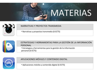 NARRATIVAS Y PROYECTOS TRANSMEDIA
• Narrativas y proyectos transmedia (6 ECTS)
APLICACIONES MÓVILES Y CONTENIDO DIGITAL
• Aplicaciones móviles y contenido digital (6 ECTS)
ESTRATEGIAS Y HERRAMIENTAS PARA LA GESTIÓN DE LA INFORMACIÓN
PERSONAL
• Estrategias y herramientas para la gestión de la información
personal (6 ECTS)
MATERIAS
 