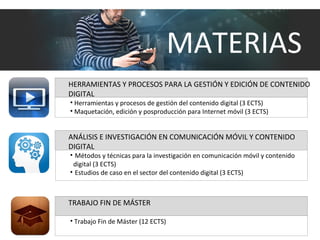 HERRAMIENTAS Y PROCESOS PARA LA GESTIÓN Y EDICIÓN DE CONTENIDO
DIGITAL
• Herramientas y procesos de gestión del contenido digital (3 ECTS)
• Maquetación, edición y posproducción para Internet móvil (3 ECTS)
TRABAJO FIN DE MÁSTER
• Trabajo Fin de Máster (12 ECTS)
ANÁLISIS E INVESTIGACIÓN EN COMUNICACIÓN MÓVIL Y CONTENIDO
DIGITAL
• Métodos y técnicas para la investigación en comunicación móvil y contenido
digital (3 ECTS)
• Estudios de caso en el sector del contenido digital (3 ECTS)
MATERIAS
 