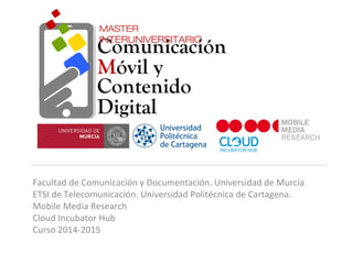 Facultad de Comunicación y Documentación. Universidad de Murcia
ETSI de Telecomunicación. Universidad Politécnica de Cartagena.
Mobile Media Research
Cloud Incubator Hub
Curso 2014-2015
Comunicación
Móvil y
Contenido
Digital
MASTER
INTERUNIVERSITARIO
 