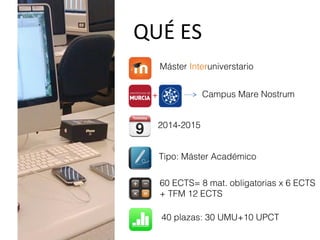 QUÉ ES
Máster Interuniverstario
+ Campus Mare Nostrum
Tipo: Máster Académico
60 ECTS= 8 mat. obligatorias x 6 ECTS
+ TFM 12 ECTS
40 plazas: 30 UMU+10 UPCT
2014-2015
 