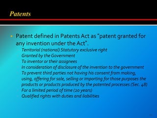 Patent defined in Patents Act as “patent granted for
any invention under the Act”.
 Territorial (national) Statutory exclusive right
 Granted by the Government
 To inventor or their assignees
 In consideration of disclosure of the invention to the government
 To prevent third parties not having his consent from making,
using, offering for sale, selling or importing for those purposes the
products or products produced by the patented processes (Sec. 48)
 For a limited period of time (20 years)
 Qualified rights with duties and liabilities
11
 