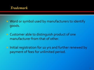  Word or symbol used by manufacturers to identify
goods.
 Customer able to distinguish product of one
manufacturer from that of other.
 Initial registration for 10 yrs and further renewed by
payment of fees for unlimited period.
16
 