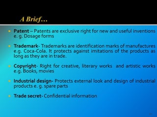  Patent – Patents are exclusive right for new and useful inventions
e. g. Dosage forms
 Trademark- Trademarks are identification marks of manufactures
e.g. Coca-Cola. It protects against imitations of the products as
long as they are in trade.
 Copyright- Right for creative, literary works and artistic works
e.g. Books, movies
 Industrial design- Protects external look and design of industrial
products e. g. spare parts
 Trade secret-Confidential information
26
 