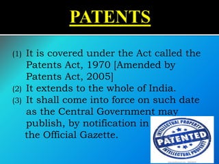 (1) It is covered under the Act called the
Patents Act, 1970 [Amended by
Patents Act, 2005]
(2) It extends to the whole of India.
(3) It shall come into force on such date
as the Central Government may
publish, by notification in
the Official Gazette.
 