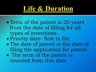  Term of the patent is 20 years
from the date of filling for all
types of inventions.
 Priority date- first to file
 The date of patent is the date of
filing the application for patent.
 The term of the patent is
counted from this date.
 