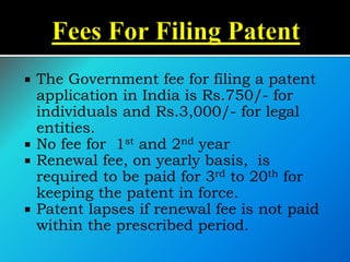  The Government fee for filing a patent
application in India is Rs.750/- for
individuals and Rs.3,000/- for legal
entities.
 No fee for 1st and 2nd year
 Renewal fee, on yearly basis, is
required to be paid for 3rd to 20th for
keeping the patent in force.
 Patent lapses if renewal fee is not paid
within the prescribed period.
 
