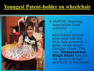  JAIPUR: Drawing
inspiration from
scientist Stephen
Hawking, a
wheelchair-bound
nine-year-old boy
here has invented a
game of six-player
circular chess. The
boy, Hridayeshwar
Singh Bhati has got
the game's design
patented in his name.
 