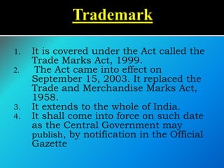 1. It is covered under the Act called the
Trade Marks Act, 1999.
2. The Act came into effect on
September 15, 2003. It replaced the
Trade and Merchandise Marks Act,
1958.
3. It extends to the whole of India.
4. It shall come into force on such date
as the Central Government may
publish, by notification in the Official
Gazette
 