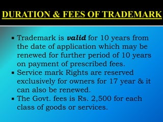  Trademark is valid for 10 years from
the date of application which may be
renewed for further period of 10 years
on payment of prescribed fees.
 Service mark Rights are reserved
exclusively for owners for 17 year & it
can also be renewed.
 The Govt. fees is Rs. 2,500 for each
class of goods or services.
 