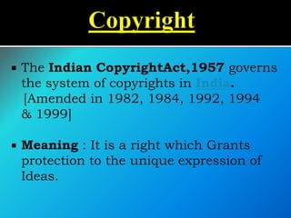  The Indian CopyrightAct,1957 governs
the system of copyrights in India.
[Amended in 1982, 1984, 1992, 1994
& 1999]
 Meaning : It is a right which Grants
protection to the unique expression of
Ideas.
 