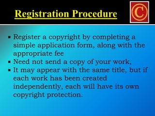 Register a copyright by completing a
simple application form, along with the
appropriate fee
 Need not send a copy of your work,
 It may appear with the same title, but if
each work has been created
independently, each will have its own
copyright protection.
 