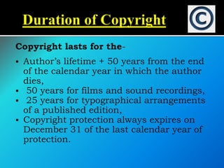 Copyright lasts for the-
 Author’s lifetime + 50 years from the end
of the calendar year in which the author
dies,
 50 years for films and sound recordings,
 25 years for typographical arrangements
of a published edition,
 Copyright protection always expires on
December 31 of the last calendar year of
protection.
 