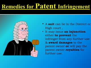 • A suit can lie in the District or
High court ,
• It may issue an injunction
either to prevent the
infringer from any further use
& award damages to the
patent owner or will pay the
patent owner royalties for
further use.
 