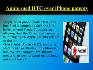 •Apple sued phone maker HTC and
has filed a complaint with the U.S.
International Trade Commission,
alleging that the Taiwanese company
is infringing 20 Apple patents related
to the iPhone
•Steve Jobs, Apple's CEO, said in a
statement "We think competition is
healthy, but competitors should
create their own original technology,
not steal ours."
 