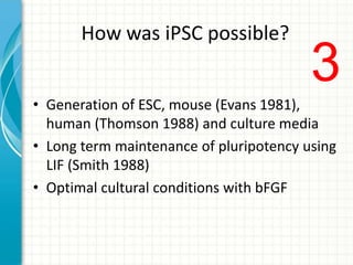 How was iPSC possible?
• Generation of ESC, mouse (Evans 1981),
human (Thomson 1988) and culture media
• Long term maintenance of pluripotency using
LIF (Smith 1988)
• Optimal cultural conditions with bFGF
3
 