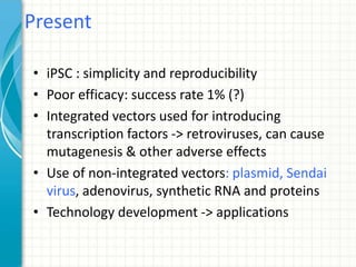 • iPSC : simplicity and reproducibility
• Poor efficacy: success rate 1% (?)
• Integrated vectors used for introducing
transcription factors -> retroviruses, can cause
mutagenesis & other adverse effects
• Use of non-integrated vectors: plasmid, Sendai
virus, adenovirus, synthetic RNA and proteins
• Technology development -> applications
Present
 