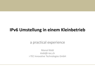 IPv6 Umstellung in einem Kleinbetrieb

         a practical experience
                     Marcel Klebl
                    klebl@i-tec.ch
         i-TEC Innovative Technologies GmbH
 
