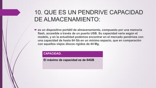 10. QUE ES UN PENDRIVE CAPACIDAD
DE ALMACENAMIENTO:
 es un dispositivo portátil de almacenamiento, compuesto por una memoria
flash, accesible a través de un puerto USB. Su capacidad varía según el
modelo, y en la actualidad podemos encontrar en el mercado pendrives con
una capacidad de hasta 64 Gb en un mínimo espacio, que en comparación
con aquellos viejos discos rígidos de 44 Mg.
CAPACIDAD.
El máximo de capacidad es de 64GB
 