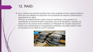 12. RAID:
 Es un sistema que permite combinar dos o más unidades de disco rígido de platos o
SSD para que trabajen en conjunción con el propósito de mejorar la performance y
seguridad de los datos.
Este tipo de implementación suelen verse en servidores y otros equipos con
necesidades de almacenamiento avanzadas, pero en la actualidad, y gracias a la
reducción en los precios de las unidades y la integración de chipsets capaces de
brindar esta característica en computadoras personales, es posible obtener todos
los beneficios de un RAID en una PC estándar.
 