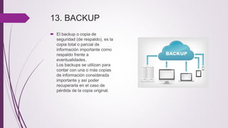 13. BACKUP
 El backup o copia de
seguridad (de respaldo), es la
copia total o parcial de
información importante como
respaldo frente a
eventualidades.
Los backups se utilizan para
contar con una o más copias
de información considerada
importante y así poder
recuperarla en el caso de
pérdida de la copia original.
 