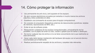14. Cómo proteger la información
 Uso permanente de anti virus y anti spyware en los equipos.
 No abrir correos electrónicos enviados por extraños ni mucho menos los archivos
adjuntos y links contenidos en ellos.
 Establecer una contraseña de acceso para el equipo computacional.
 No conectar al computador dispositivos externos de desconocidos (pendrives, tarjetas
de memoria, reproductores de MP3, etc.).
 Evitar el uso de software pirata.
 Manipulación cuidadosa de los equipos computacionales, principalmente de los
portátiles, con el objeto de evitar su robo, caídas o golpes que los dañen o destruyan.
 No borrar cualquier tipo de archivo si no se tiene conocimiento de lo que realmente se
está eliminando.
 Hacer cada cierto tiempo mantención del hardware del equipo con el servicio técnico
recomendado por el fabricante.
 Realizar periódicamente respaldo de los archivos y carpetas más relevantes.
 