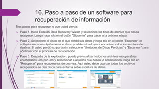 16. Paso a paso de un software para
recuperación de información
Tres pasos para recuperar lo que usted pierda:
 Paso 1. Inicie EaseUS Data Recovery Wizard y seleccione los tipos de archivo que desea
recuperar. Luego haga clic en el botón "Siguiente" para pasar a la próxima etapa.
 Paso 2. Seleccione el disco en el que perdió sus datos y haga clic en el botón "Escanear" el
software escanea rápidamente el disco predeterminado para encontrar todos los archivos de
destino. Si usted perdió su partición, seleccione "Unidades de Disco Perdidas" y "Escanear" para
continuar con el proceso de recuperación.
 Paso 3. Después de la exploración, puede previsualizar todos los archivos recuperables
enumerados uno por uno y seleccionar a aquellos que desea. A continuación, haga clic en
"Recuperar" para recuperarlos de una vez. Aquí usted debe guardar todos los archivos
recuperados en otro disco para evitar la sobre escritura de datos.
 