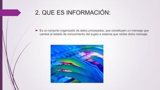 2. QUE ES INFORMACIÓN:
 Es un conjunto organizado de datos procesados, que constituyen un mensaje que
cambia el estado de conocimiento del sujeto o sistema que recibe dicho mensaje
 