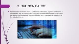 3. QUE SON DATOS:
 Los datos son números, letras o símbolos que describen objetos, condiciones o
situaciones. Son el conjunto básico de hechos referentes a una persona, cosa o
transacción de interés para distintos objetivos, entre los cuales se encuentra la
toma de decisiones.
 