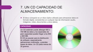 7. UN CD CAPACIDAD DE
ALMACENAMIENTO:
 El disco compacto es un disco óptico utilizado para almacenar datos en
formato digital, consistentes en cualquier tipo de información (audio,
imágenes, vídeo, documentos y otros datos).
CAPACIDAD.
Un CD estándar puede albergar 650 o
700 MB de datos y los especiales de
gran capacidad pueden llegar a los 800
y 900 MB.
El CD es popular para la distribución
de software, especialmente
aplicaciones multimedia, y grandes
bases de datos. Un CD pesa menos de
30 gramos.
 
