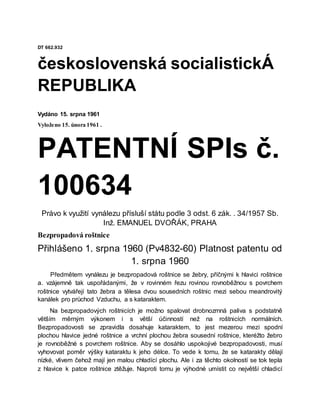 DT 662.932
československá socialistickÁ
REPUBLIKA
Vydáno 15. srpna 1961
Vyloženo 15. února 1961 .
PATENTNÍ SPIs č.
100634
Právo k využití vynálezu přísluší státu podle 3 odst. 6 zák. . 34/1957 Sb.
Inž. EMANUEL DVOŘÁK, PRAHA
Bezpropadová roštnice
Přihlášeno 1. srpna 1960 (Pv4832-60) Platnost patentu od
1. srpna 1960
Předmětem vynálezu je bezpropadová roštnice se žebry, příčnými k hlavici roštnice
a. vzájemně tak uspořádanými, že v rovinném řezu rovinou rovnoběžnou s povrchem
roštnice vytvářejí tato žebra a tělesa dvou sousedních roštnic mezi sebou meandrovitý
kanálek pro průchod Vzduchu, a s kataraktem.
Na bezpropadových roštnicích je možno spalovat drobnozrnná paliva s podstatně
větším měrným výkonem i s větší účinností než na roštnicích normálních.
Bezpropadovosti se zpravidla dosahuje kataraktem, to jest mezerou mezi spodní
plochou hlavice jedné roštnice a vrchní plochou žebra sousední roštnice, kteréžto žebro
je rovnoběžné s povrchem roštnice. Aby se dosáhlo uspokojivé bezpropadovosti, musí
vyhovovat poměr výšky kataraktu k jeho délce. To vede k tomu, že se katarakty dělají
nízké, vlivem čehož mají jen malou chładící plochu. Ale i za těchto okolností se tok tepla
z hlavice k patce roštnice ztěžuje. Naproti tomu je výhodné umístit co největší chladicí
 