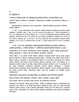 40
2 100634 %
k hlavici roštnice tak, že obklopují podélné žebro, rovnoběžné s po
vrchem hlavice roštnice, a vytvářejí meandrovitý kanálek pro průchod vzduchu i v
kataraktu. . . . . . . . . . . . . . . . . . .
. Na připojených výkresech. jsou znázorněny, některé příklady provedení roštnice
podle vynálezu. -
V. obr. 1. jsou naznačėny dvě sousední roštnice jednoho příkladu provedení podle
vynálezu v příčném řezu; v obr. 2 je řez rovinou AA podle obr. 1 tímto provedením; v
obr. 3 je obdobný řez rovinou BBna obr. 4 a 5 je jiný příklad provedení roštnice podle
vynálezu, přičemž na obr. 4 je příčný řez se dvěma sousedními roštnicemi a na obr. 5
řez rovinou Cpodle obr. 4; na obr. 6 až 8 je, opět jiný druh provedení roštnice podle
vynálezu, a to v obr. 6 v příčném řezu, na obr. 7 v řezu rovinou DD a v obr. 8 v pohledu
shora.
v obr. 1 až 3 je naznačen nejednoduššípříklad provedení roštnice
podle vynálezu, u něhož žebra, 1, přilitá ke spodníploše hlavice 2, jsou
prodloužena až k rovině, ohraničující hlavici zespoda, a jejich výška (půdorysná
délka) dosahuje s malou vůlí až k tělesu sousední roštnice
Také žebra 3 na druhé straně tělesa roštnice dosahují téměř roviny dané spodní
plochou hlavice 2 roštnice, obklopují podélné žebro , dosahují svou výškou také téměř k
tělesu roštnice sousední a nad podélným žebrem 4 není žebro dovedeno až k tělesu
vlastní roštnice, ale lícuje s boční plochou hlavice sousední. Z obr. 3 je zřejmé, že i v
kataraktu značné výšky 5 nemůže nastat žádný propad, přičemž z obr. 2 je zřejmé, že
při velmi značných chladicích plochách proudí vzduch vzhledem k úzkému
štěrbinovitému kataraktu tímto kataraktem velikou rychlostí. Tím je splněna podmínka,
že pokud možno blízko ohřívaných ploch mají být umístěny co největší plochy
ochlazované
vzduchem, proudícím co nejrychleji. Je zřejmé, že při tomto uspořá
dání je možno volit katarakty mnohem vyšší v poměru k jejich délce
než obvykle. Zde by se snad mohlo namítat, že obdobného zkrácení
kataraktu se dosáhne i tehdy, jsou-li žebra , přilitá k podélnému žebru , prodloužena bez
přerušení až k hlavici 2 na okraji této hlavice. Rozdíl je však v tom, že v levé polovině
roštnice (podle obrazu 1] jsou značně příznivější poměry pro tok tepla než v polovině
pravé. Tento nedostatek. se roštnicí podle vynálezu odstraňuje nebo alespoň podstatně
zmenšuje. -
 