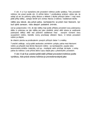 V obr. 4 a 5 je naznačeno jiné provedení roštnice podle vynálezu. Toto provedení
roštnice má pravá (podle obr. 4) příčná žebra 1 prodloužena směrem vzhůru tak, že
sahají až asi do poloviny výšky hlavice a některá z těchto příčných žeber 1 mají navíc
ještě přility nálitky , sahající téměř až k vrcholu hlavice 2 roštnice. Vzdálenosti těchto
nálitků jsou takové, aby pohyb paliva, nacházejícího se právě mezi hlavicemi, byl
buď úplně zamezen, nebo alespoň podstatně zmírněn,
což je podporováno i tím, že tyto nálitky mají podle příkladu provedení svou půdorysnou
délku (v půdorysu se tyto nálitky jeví jako obdélník, jehož větší strana je uvažovaná
půdorysná délka) větší než poloviční vzdálenost mezi . osovými rovinami dvou
sousedních roštnic, kteréžto roviny procházejí středem hlavic. U tohoto provedení
roštnic je zřejmé,
že chladicí plocha se prodloužením pravých příčných žeber 1 o málitky
7 značně zvětšuje, což je ještě zesilováno zmírněním pohybu paliva mezi hlavicemi
roštnic po případě mezi těmito hlavicemi roštnic : se nacházejícího popela nebo
keramického zrnitého materiálu, což sa- . mozřejmě velmi zmírňuje tok tepla · z vrstvy
paliva do roštnice. Levá příčná žebra 3 jsou stejná jako u předchozího provedení.
V obr. 6 až 8 je uveden ještě další příklad provedeníroštnice podle
vynálezu, kde pravá strana roštnice je provedenastejná jako
 