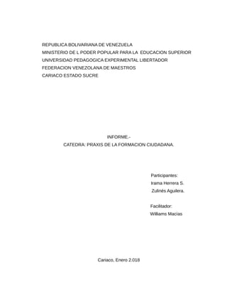 REPUBLICA BOLIVARIANA DE VENEZUELA
MINISTERIO DE L PODER POPULAR PARA LA EDUCACION SUPERIOR
UNIVERSIDAD PEDAGOGICA EXPERIMENTAL LIBERTADOR
FEDERACION VENEZOLANA DE MAESTROS
CARIACO ESTADO SUCRE
INFORME.-
CATEDRA: PRAXIS DE LA FORMACION CIUDADANA.
Participantes:
Irama Herrera S.
Zulinés Aguilera.
Facilitador:
Williams Macías
Cariaco, Enero 2.018
 