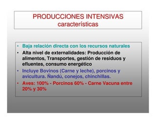 PRODUCCIONES INTENSIVASPRODUCCIONES INTENSIVAS
característicascaracterísticas
• Baja relación directa con los recursos naturales
• Alta nivel de externalidades: Producción de
alimentos, Transportes, gestión de residuos y
efluentes, consumo energético
• Incluye Bovinos (Carne y leche), porcinos y
avicultura. Ñandú, conejos, chinchillas.
• Aves: 100% - Porcinos 60% - Carne Vacuna entre
20% y 30%
 