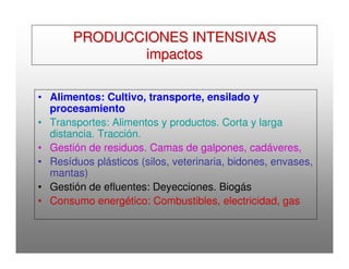 PRODUCCIONES INTENSIVASPRODUCCIONES INTENSIVAS
impactosimpactos
• Alimentos: Cultivo, transporte, ensilado y
procesamiento
• Transportes: Alimentos y productos. Corta y larga
distancia. Tracción.
• Gestión de residuos. Camas de galpones, cadáveres,
• Resíduos plásticos (silos, veterinaria, bidones, envases,
mantas)
• Gestión de efluentes: Deyecciones. Biogás
• Consumo energético: Combustibles, electricidad, gas
 