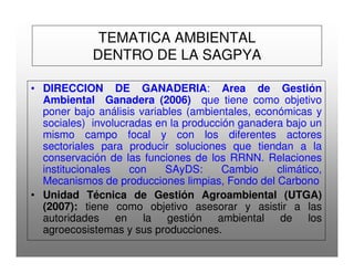 TEMATICA AMBIENTAL
DENTRO DE LA SAGPYA
• DIRECCION DE GANADERIA: Area de Gestión
Ambiental Ganadera (2006) que tiene como objetivo
poner bajo análisis variables (ambientales, económicas y
sociales) involucradas en la producción ganadera bajo un
mismo campo focal y con los diferentes actores
sectoriales para producir soluciones que tiendan a la
conservación de las funciones de los RRNN. Relaciones
institucionales con SAyDS: Cambio climático,
Mecanismos de producciones limpias, Fondo del Carbono
• Unidad Técnica de Gestión Agroambiental (UTGA)
(2007): tiene como objetivo asesorar y asistir a las
autoridades en la gestión ambiental de los
agroecosistemas y sus producciones.
 