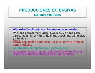 PRODUCCIONES EXTENSIVASPRODUCCIONES EXTENSIVAS
característicascaracterísticas
• Alta relación directa con los recursos naturales
• Vacunos para carne y leche. Caprinos y ovinos para
carne, leche, lana y fibra. Equinos, bubalinos, camélidos
y cérvidos
• RRNN son hábitat permanente que les provee alimento,
agua y refugio.
• Condiciones de reproducción y crecimiento
• Adaptaciones al clima, tipo y disponibilidad de alimento y
relaciones interespecíficas locales (fauna, flora)
 