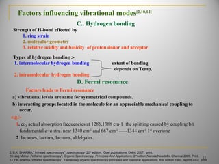 Factors influencing vibrational modes[2,10,12]
2. B.K. SHARMA," Infrared spectroscopy” ,spectroscopy ,20th
edition, Goel publications, Delhi, 2007. print.
10. Jag Mohan ,”infrared spectroscopy”, Organic Spectroscopy, Principles And Applications, 2nd
edition,Narosa,Newdelhi, Chennai 2005. Print.
12.Y.R.Sharma,”infrared spectroscopy”, Elementary organic spectroscopy principles and chemical applications, first edition 1980, reprint 2007. print.
15
Strength of H-bond effected by
1. ring strain
2. molecular geometry
3. relative acidity and basicity of proton donor and acceptor
C.. Hydrogen bonding
Types of hydrogen bonding :-
1. intermolecular hydrogen bonding extent of bonding
depends on Temp.
2. intramolecular hydrogen bonding
D. Fermi resonance
Factors leads to Fermi resonance
a) vibrational levels are same for symmetrical compounds.
b) interacting groups located in the molecule for an appreciable mechanical coupling to
occur.
e.g.:-
1. co2 actual absorption frequencies at 1286,1388 cm-1 the splitting caused by coupling b/tcm-1 the splitting caused by coupling b/t
fundamental c=o stre. near 1340 cmfundamental c=o stre. near 1340 cm-1-1
and 667 cmand 667 cm-1-1
-----1344 cm-----1344 cm-1-1
11stst
overtoneovertone
2. lactones, lactims, lactums, aldehydes.
 