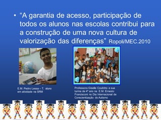 • “A garantia de acesso, participação de
todos os alunos nas escolas contribui para
a construção de uma nova cultura de
valorização das diferenças” Ropoli/MEC.2010
E.M. Pedro Lessa – T. aluno
em atividade na SRM
Professora Giselle Coutinho e sua
turma de 4º ano na E.M. Ernesto
Francisconi no Dia Internacional de
Conscientização do Autismo
 