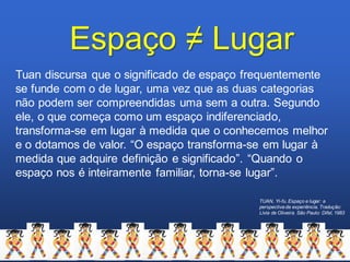 TUAN, Yi-fu. Espaço e lugar: a
perspectivada experiência. Tradução:
Lívia de Oliveira. São Paulo: Difel, 1983
Espaço ≠ Lugar
Tuan discursa que o significado de espaço frequentemente
se funde com o de lugar, uma vez que as duas categorias
não podem ser compreendidas uma sem a outra. Segundo
ele, o que começa como um espaço indiferenciado,
transforma-se em lugar à medida que o conhecemos melhor
e o dotamos de valor. “O espaço transforma-se em lugar à
medida que adquire definição e significado”. “Quando o
espaço nos é inteiramente familiar, torna-se lugar”.
 