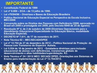 IMPORTANTE
 Constituição Federal de 1988
 Lei nº 8.069 – ECA – de 13 julho de 1990.
 Lei nº9394/96 – Diretrizes e Bases da Educação Brasileira
 Política Nacional de Educação Especial na Perspectiva da Escola Inclusiva.
MEC/2008
 Convenção sobre os Direitos das Pessoas com Deficiência (2006, aprovada no
Brasil em 2008 e promulgada em 2009, pelo Decreto 6949 de 25 de agosto);
 Resolução Nº 4, de 2 de outubro de 2009 (Diretrizes Operacionais para o
Atendimento Educacional Especializado na Educação Básica, modalidade
Educação Especial).
 DECRETO Nº 7.611, de 17 de novembro de 2011.
 Nota Técnica 62 – MEC/SECADI/DPEE
 Lei nº 12.764 de 27 de dezembro de 2012 – Política Nacional de Proteção da
Pessoa com Transtorno do Espectro Autista.
 Lei 5.554 de 16 de janeiro de 2013 - Estabelece diretrizes para inclusão
educacional de alunos com deficiências, transtornos globais de
desenvolvimento e altas habilidades/superdotação. RJ.
 Nota Técnica nº 24 / 2013/ MEC/ SECADI/ DPEE; Orientações aos Sistemas de
Ensino para implementação da Lei nº 12.764/2012.
 