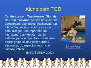 Aluno com TGD
Os alunos com Transtornos Globais
do Desenvolvimento são aqueles que
apresentam alterações qualitativas das
interações sociais recíprocas e na
comunicação, um repertório de
interesses e atividades restrito,
estereotipado e repetitivo. Incluem-se
nesse grupo alunos com autismo,
síndromes do espectro autismo e
psicose infantil.
(MEC/SEESP, 2007)
G.O. Em atividade na
Brinquedoteca do IHA
 