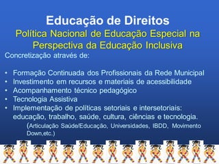 Educação de Direitos
Política Nacional de Educação Especial na
Perspectiva da Educação Inclusiva
Concretização através de:
• Formação Continuada dos Profissionais da Rede Municipal
• Investimento em recursos e materiais de acessibilidade
• Acompanhamento técnico pedagógico
• Tecnologia Assistiva
• Implementação de políticas setoriais e intersetoriais:
educação, trabalho, saúde, cultura, ciências e tecnologia.
(Articulação Saúde/Educação, Universidades, IBDD, Movimento
Down,etc.)
 