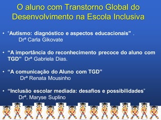 O aluno com Transtorno Global do
Desenvolvimento na Escola Inclusiva
• “Autismo: diagnóstico e aspectos educacionais" .
Drª Carla Gikovate
• “A importância do reconhecimento precoce do aluno com
TGD” Drª Gabriela Dias.
• “A comunicação do Aluno com TGD”
Drª Renata Mousinho
• “Inclusão escolar mediada: desafios e possibilidades”
Drª. Maryse Suplino
 