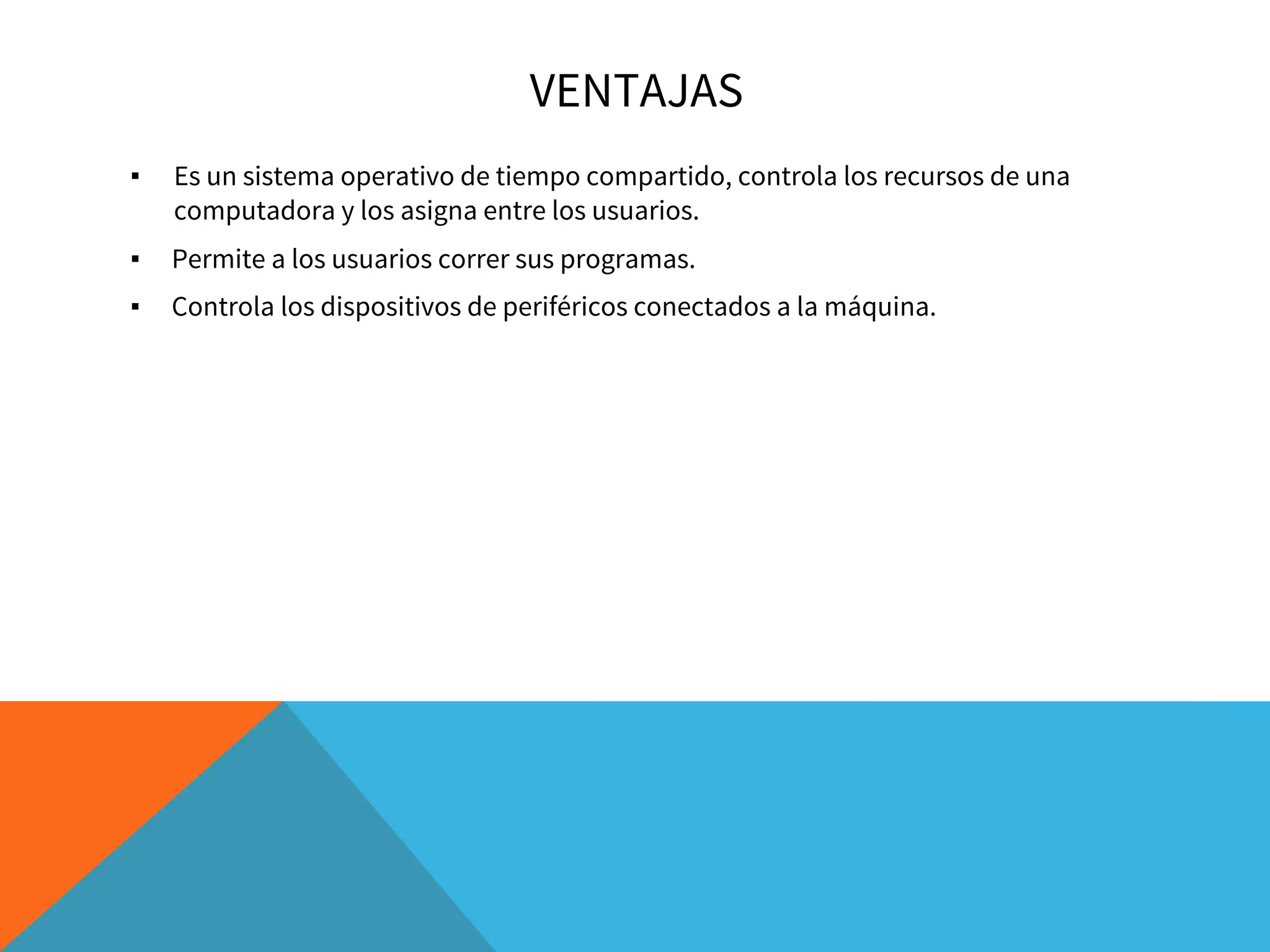 VENTAJAS
▪ Es un sistema operativo de tiempo compartido, controla los recursos de una
computadora y los asigna entre los usuarios.
▪ Permite a los usuarios correr sus programas.
▪ Controla los dispositivos de periféricos conectados a la máquina.
 