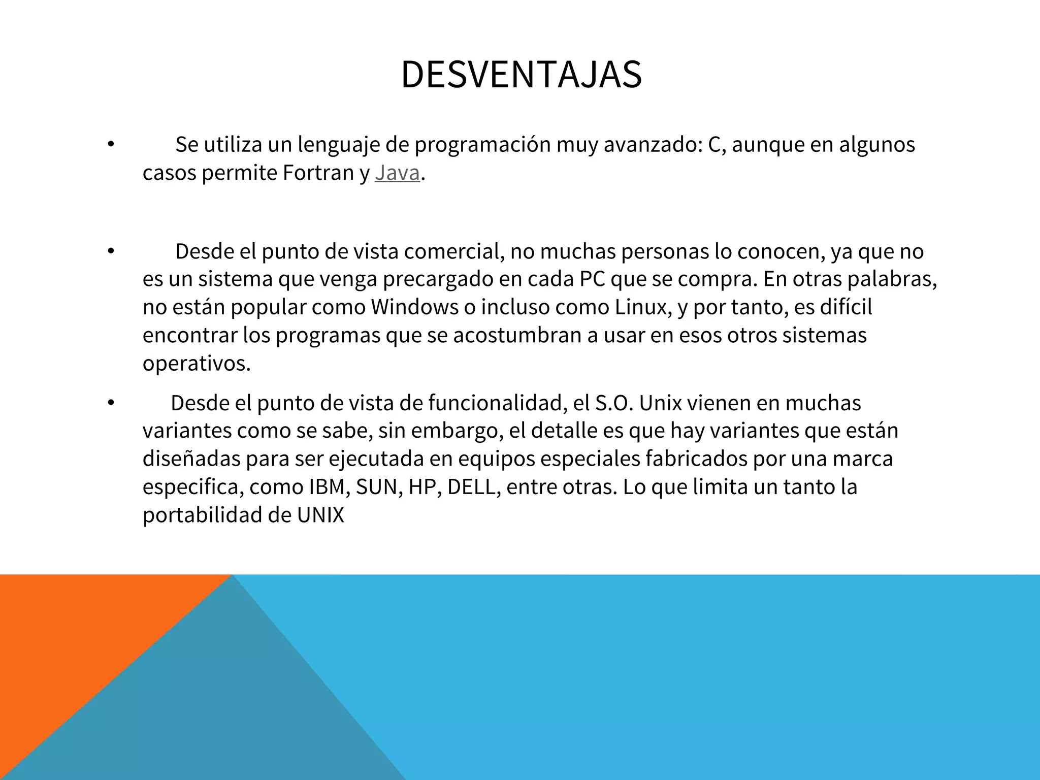 DESVENTAJAS
• Se utiliza un lenguaje de programación muy avanzado: C, aunque en algunos
casos permite Fortran y Java.
• Desde el punto de vista comercial, no muchas personas lo conocen, ya que no
es un sistema que venga precargado en cada PC que se compra. En otras palabras,
no están popular como Windows o incluso como Linux, y por tanto, es difícil
encontrar los programas que se acostumbran a usar en esos otros sistemas
operativos.
•     Desde el punto de vista de funcionalidad, el S.O. Unix vienen en muchas
variantes como se sabe, sin embargo, el detalle es que hay variantes que están
diseñadas para ser ejecutada en equipos especiales fabricados por una marca
especifica, como IBM, SUN, HP, DELL, entre otras. Lo que limita un tanto la
portabilidad de UNIX
 